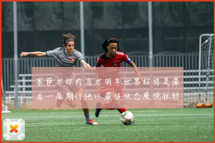 塞萨尔称内马尔明年世界杯将是最后一届期待他以最佳状态展现独特风采
