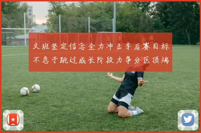 文班坚定信念全力冲击季后赛目标不急于跳过成长阶段力争分区顶端