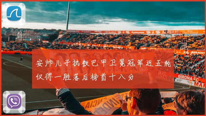 安帅儿子执教巴甲卫冕冠军近五轮仅得一胜落后榜首十八分