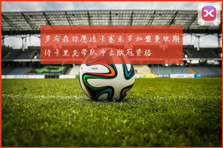 罗布森称愿选卡塞米罗加盟曼联期待卡里克带队冲击欧冠资格