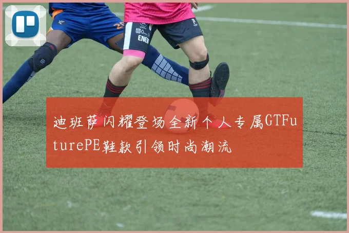 迪班萨闪耀登场全新个人专属GTFuturePE鞋款引领时尚潮流
