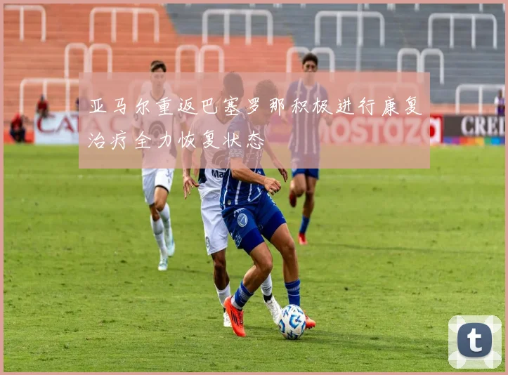 亚马尔重返巴塞罗那积极进行康复治疗全力恢复状态