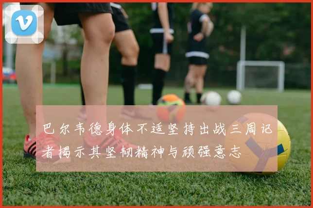 巴尔韦德身体不适坚持出战三周记者揭示其坚韧精神与顽强意志