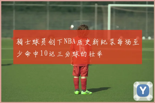 骑士球员创下NBA历史新纪录每场至少命中10记三分球的壮举