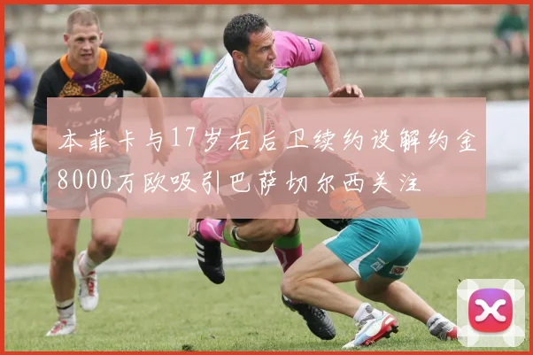 本菲卡与17岁右后卫续约设解约金8000万欧吸引巴萨切尔西关注