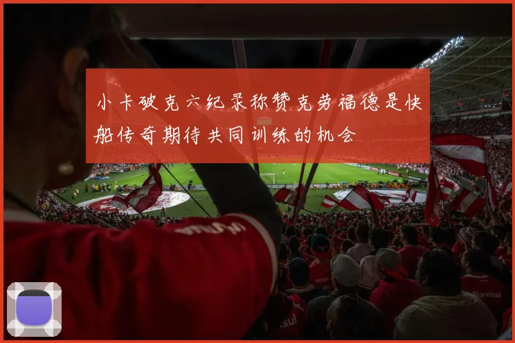小卡破克六纪录称赞克劳福德是快船传奇期待共同训练的机会