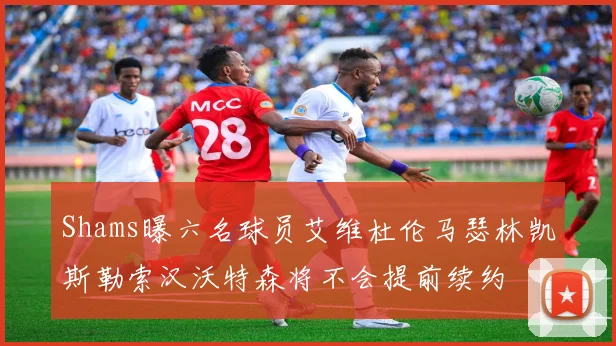 Shams曝六名球员艾维杜伦马瑟林凯斯勒索汉沃特森将不会提前续约