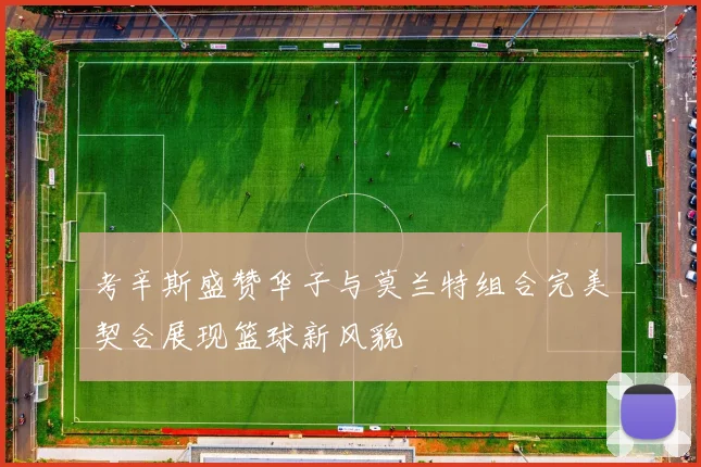 考辛斯盛赞华子与莫兰特组合完美契合展现篮球新风貌