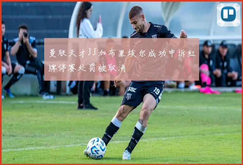曼联天才JJ加布里埃尔成功申诉红牌停赛处罚被取消