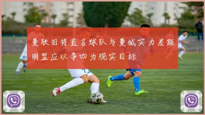 曼联旧将直言球队与曼城实力差距明显应以争四为现实目标
