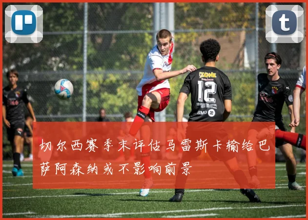 切尔西赛季末评估马雷斯卡输给巴萨阿森纳或不影响前景