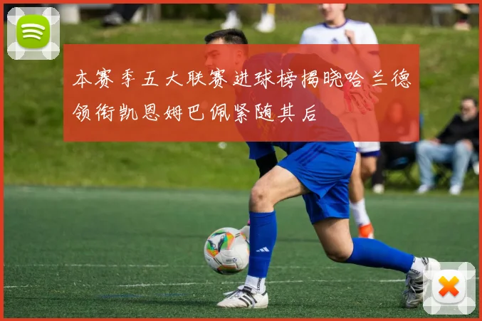 本赛季五大联赛进球榜揭晓哈兰德领衔凯恩姆巴佩紧随其后