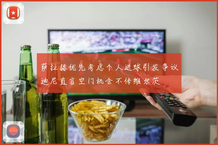 萨拉赫优先考虑个人进球引发争议迪尼直言空门机会不传维尔茨