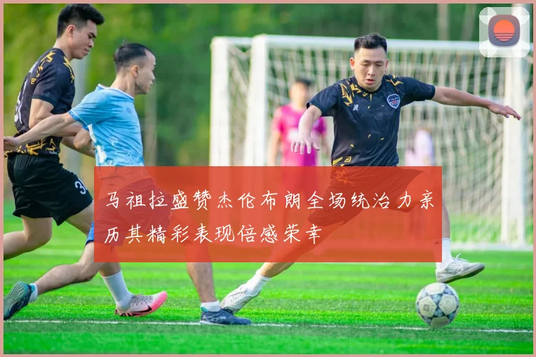 马祖拉盛赞杰伦布朗全场统治力亲历其精彩表现倍感荣幸