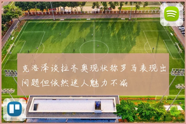 克洛泽谈拉齐奥现状称罗马表现出问题但依然迷人魅力不减