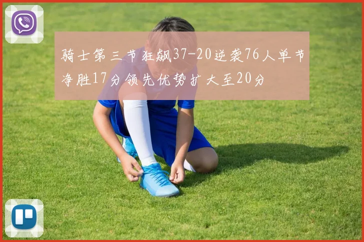 骑士第三节狂飙37-20逆袭76人单节净胜17分领先优势扩大至20分