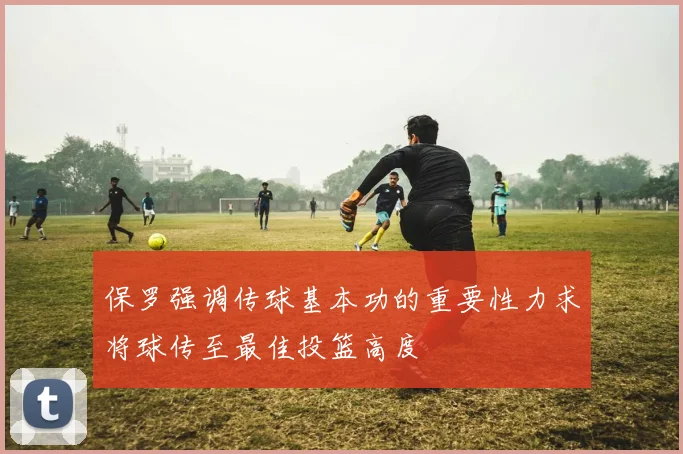 保罗强调传球基本功的重要性力求将球传至最佳投篮高度