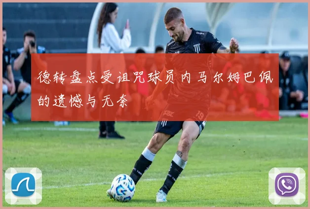 德转盘点受诅咒球员内马尔姆巴佩的遗憾与无奈
