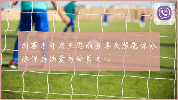 新赛季开启王思雨分享美照愿你永远保持热爱与纯真之心