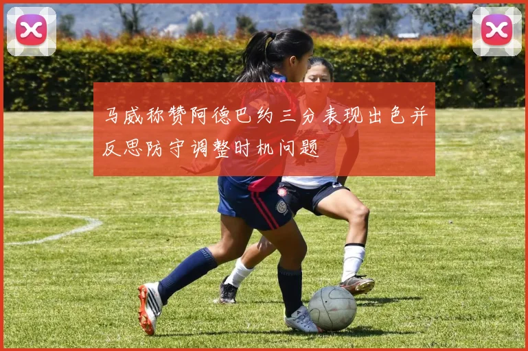 马威称赞阿德巴约三分表现出色并反思防守调整时机问题
