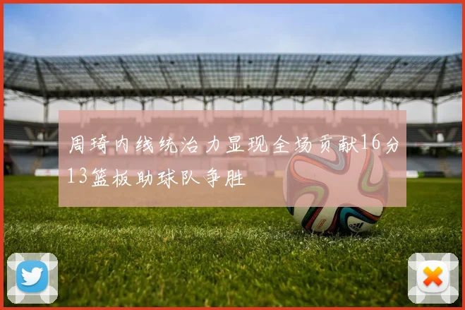 周琦内线统治力显现全场贡献16分13篮板助球队争胜