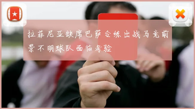 拉菲尼亚缺席巴萨合练出战马竞前景不明球队面临考验