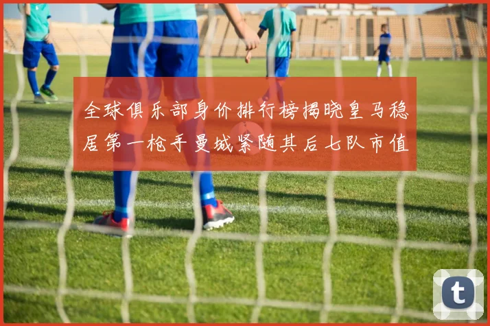 全球俱乐部身价排行榜揭晓皇马稳居第一枪手曼城紧随其后七队市值超十亿