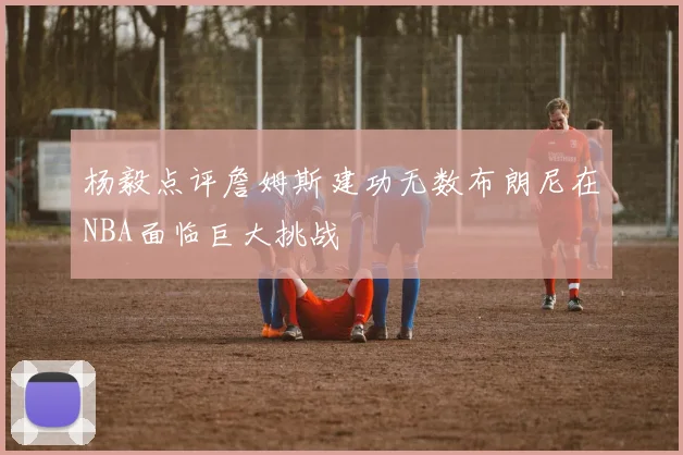 杨毅点评詹姆斯建功无数布朗尼在NBA面临巨大挑战