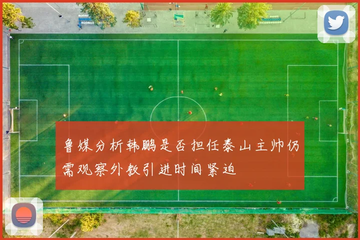 鲁媒分析韩鹏是否担任泰山主帅仍需观察外教引进时间紧迫