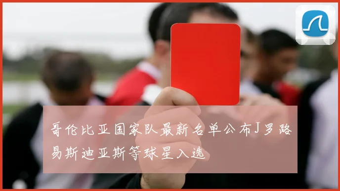 哥伦比亚国家队最新名单公布J罗路易斯迪亚斯等球星入选