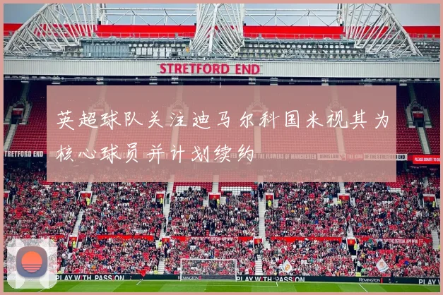 英超球队关注迪马尔科国米视其为核心球员并计划续约