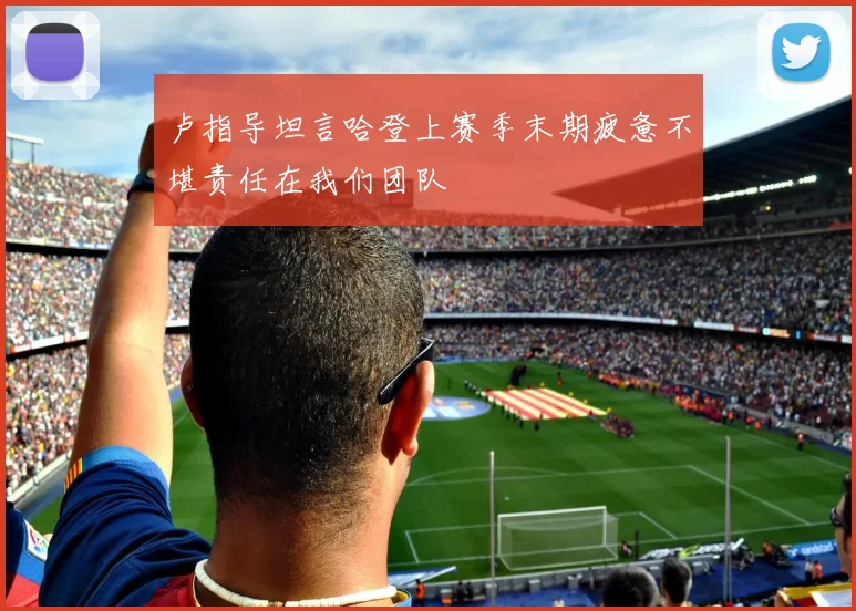 卢指导坦言哈登上赛季末期疲惫不堪责任在我们团队