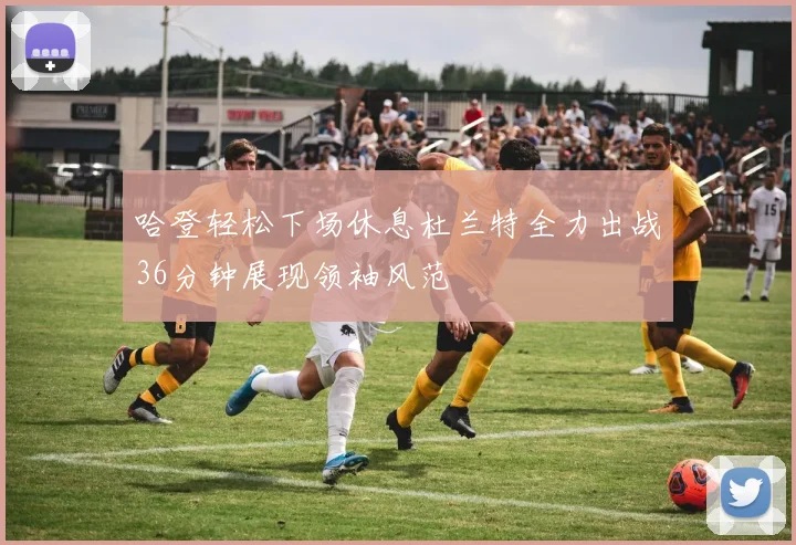 哈登轻松下场休息杜兰特全力出战36分钟展现领袖风范