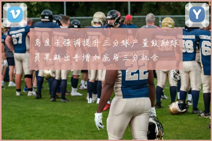 乌度卡强调提升三分球产量鼓励球员果断出手增加底角三分机会
