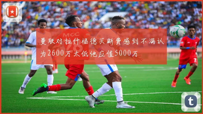 曼联对拉什福德买断费感到不满认为2600万太低他应值5000万