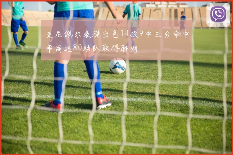 克尼佩尔表现出色14投9中三分命中率高达80助队取得胜利
