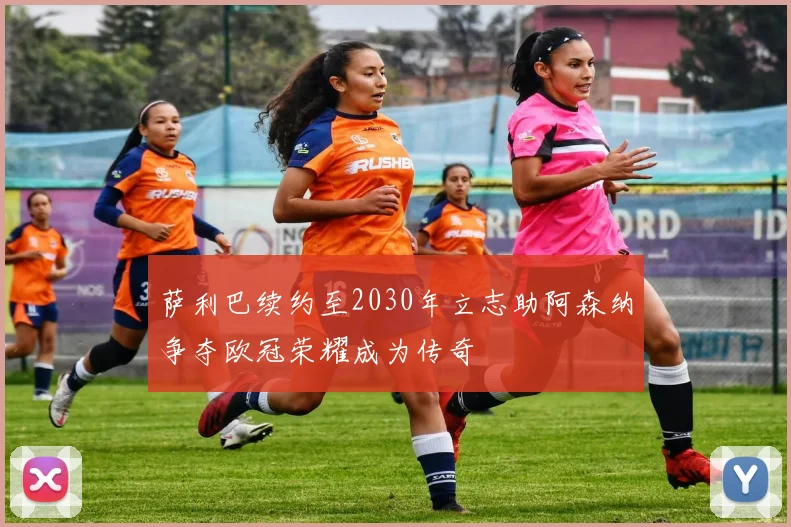 萨利巴续约至2030年立志助阿森纳争夺欧冠荣耀成为传奇