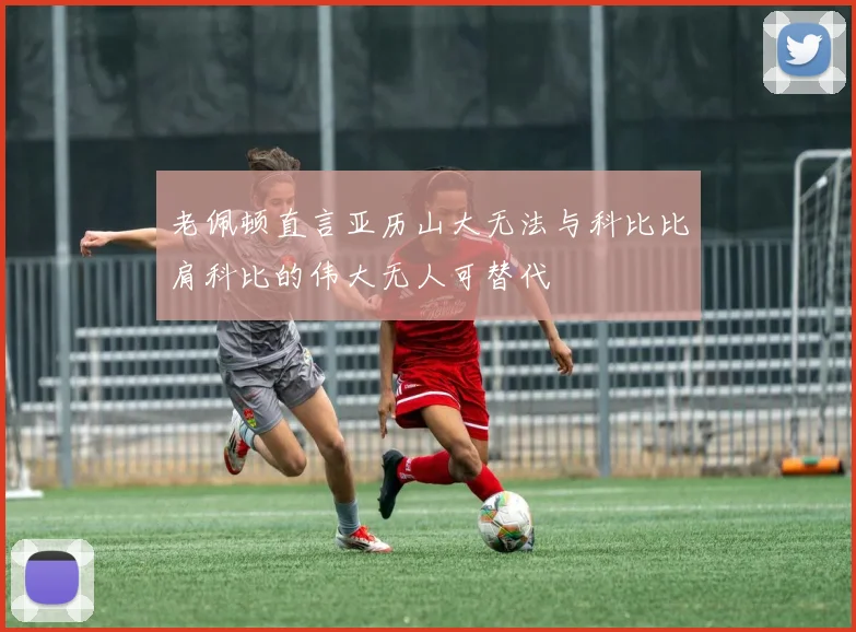 老佩顿直言亚历山大无法与科比比肩科比的伟大无人可替代