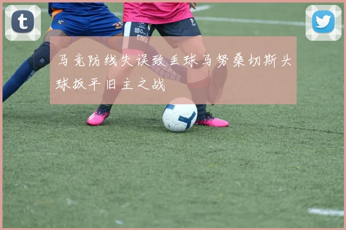 马竞防线失误致丢球马努桑切斯头球扳平旧主之战
