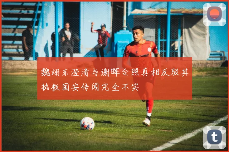 魏翊东澄清与谢晖合照真相反驳其执教国安传闻完全不实
